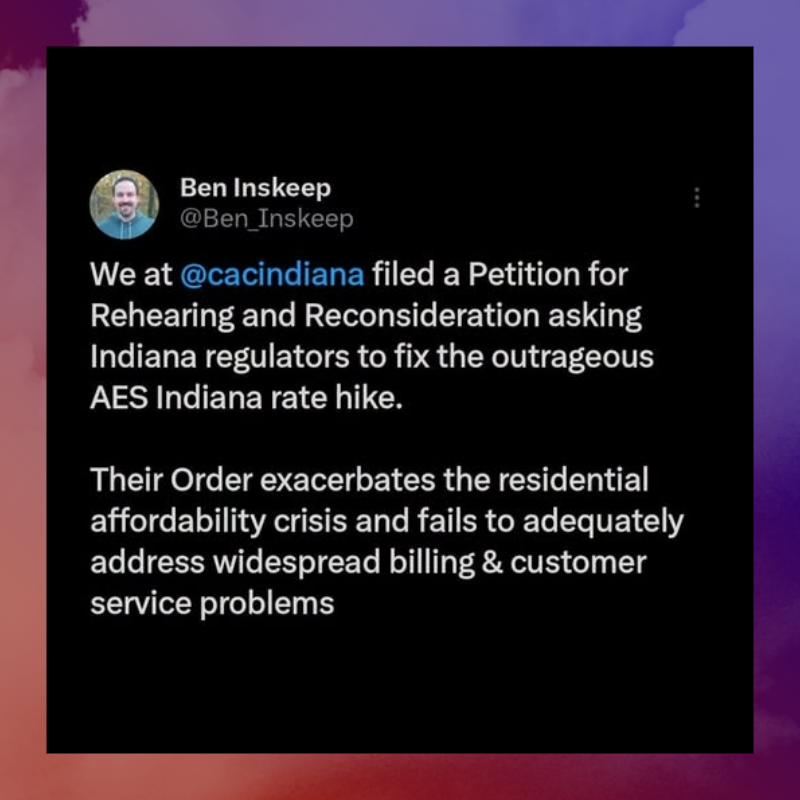 July 2026 Ben Inskeep tweet: We at Citizens Action Coalition filed a Petition for Rehearing and Reconsideration asking Indiana regulators to fix the outrageous AES Indiana rate hike. Their Order exacerbated the residential affordability crisis and fails to adequately address widespread billing and customer service problems.
