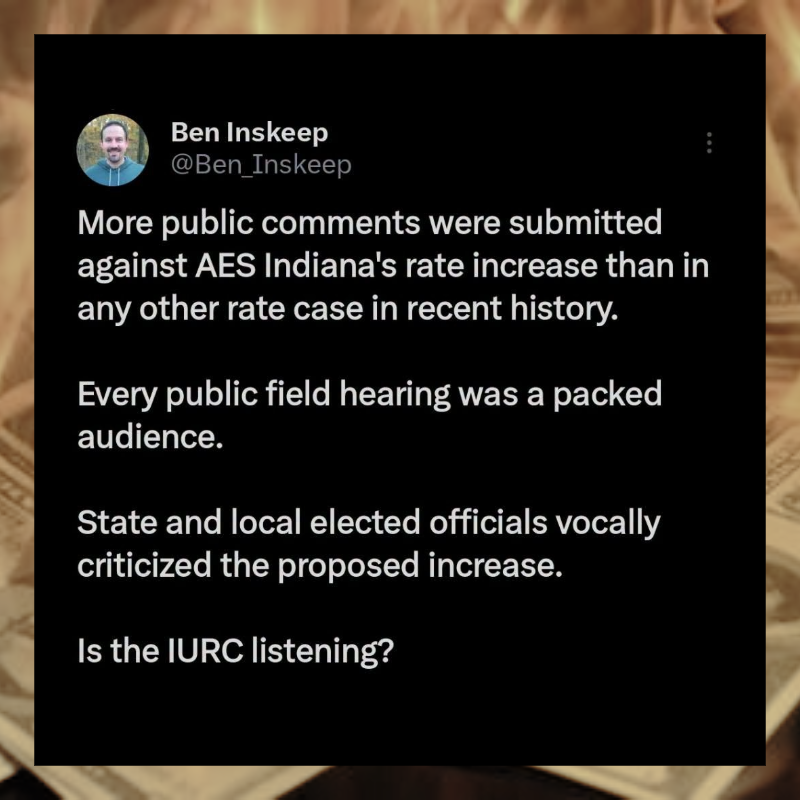 June 2026 Ben Inskeep tweet: More public comments were submitted against AES Indiana's rate increase than in any other rate case in recent history. Every public field hearing was a packed audience. State and local elected officials vocally criticized the proposed increase. Is the Indiana Utility Regulatory Commission listening?