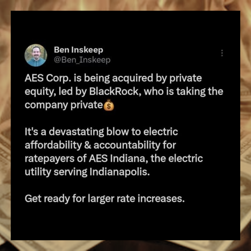 March 2026 Ben Inskeep tweet: AES Corp. is being acquired by private equity, led by BlackRock, who is taking the company private. It's a devastating blow to electric affordability and accountability for ratepayers of AES Indiana, the electric utility serving Indianapolis. Get ready for larger rate increases.